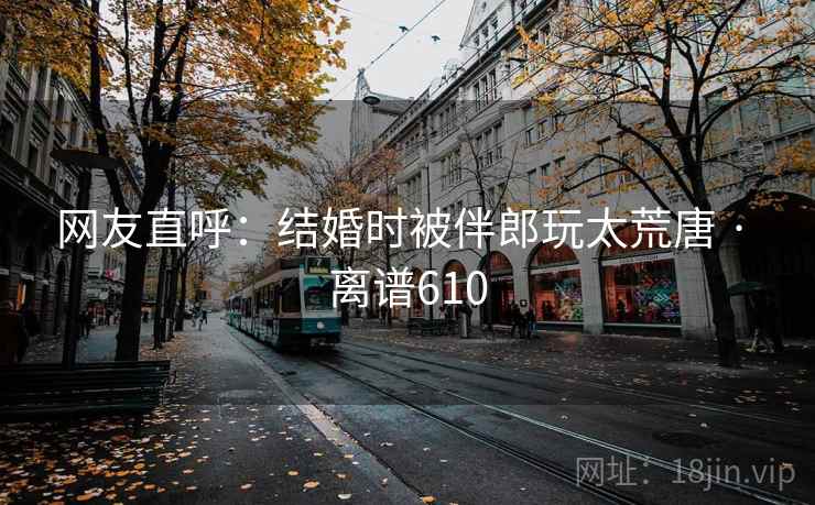 网友直呼：结婚时被伴郎玩太荒唐 · 离谱610