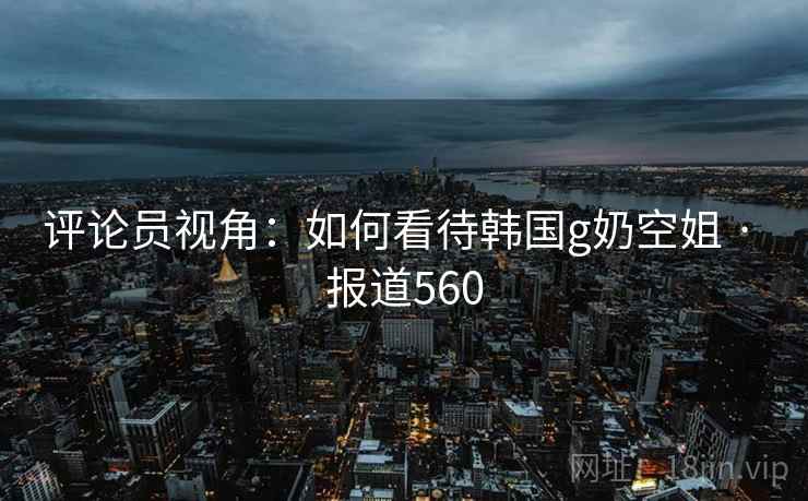 评论员视角：如何看待韩国g奶空姐 · 报道560