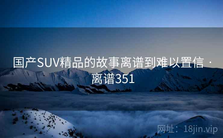 国产SUV精品的故事离谱到难以置信 · 离谱351