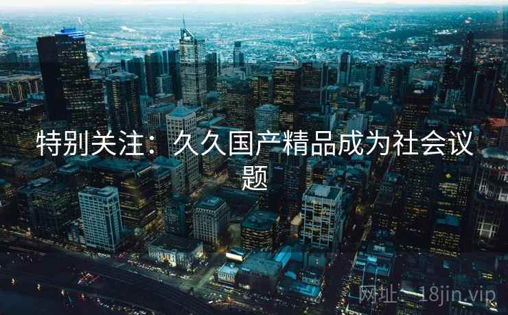 特别关注:久久国产精品成为社会议题