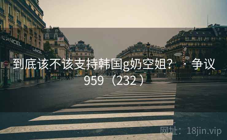 到底该不该支持韩国g奶空姐? · 争议959(232 )
