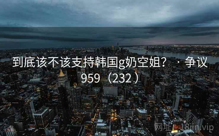 到底该不该支持韩国g奶空姐? · 争议959(232 )