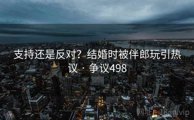 支持还是反对？结婚时被伴郎玩引热议 · 争议498  第1张