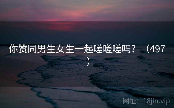 你赞同男生女生一起嗟嗟嗟吗?(497 ) 第1张 你赞同男生女生一起嗟嗟嗟吗?(497 ) 第1张