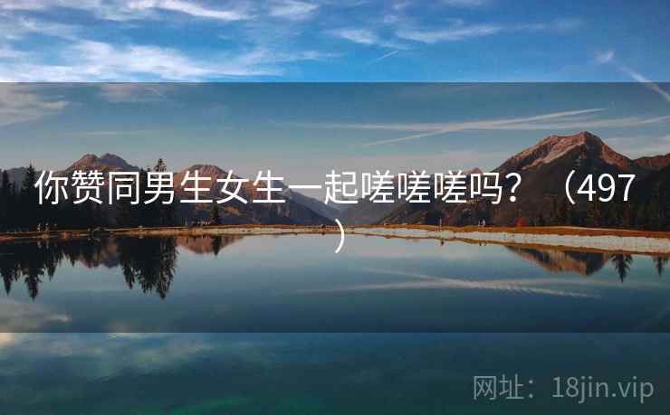 你赞同男生女生一起嗟嗟嗟吗?(497 ) 第2张 你赞同男生女生一起嗟嗟嗟吗?(497 ) 第2张